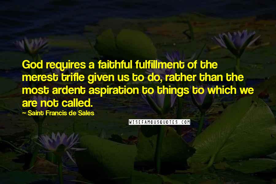 Saint Francis De Sales quotes: God requires a faithful fulfillment of the merest trifle given us to do, rather than the most ardent aspiration to things to which we are not called.