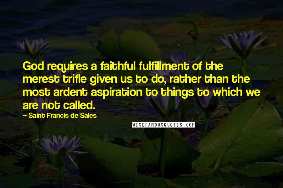 Saint Francis De Sales quotes: God requires a faithful fulfillment of the merest trifle given us to do, rather than the most ardent aspiration to things to which we are not called. Saint Francis De Sales quotes: God requires a faithful fulfillment of the merest trifle given us to do, rather than the most ardent aspiration to things to which we are not called.