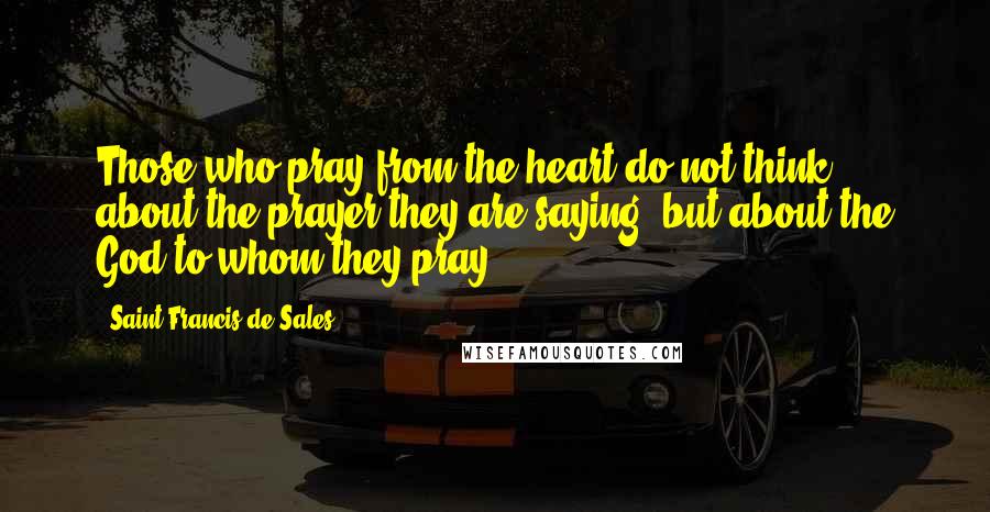 Saint Francis De Sales quotes: Those who pray from the heart do not think about the prayer they are saying, but about the God to whom they pray. Saint Francis De Sales quotes: Those who pray from the heart do not think about the prayer they are saying, but about the God to whom they pray.