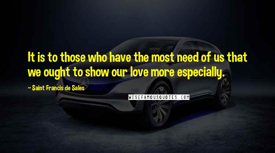 Saint Francis De Sales quotes: It is to those who have the most need of us that we ought to show our love more especially.