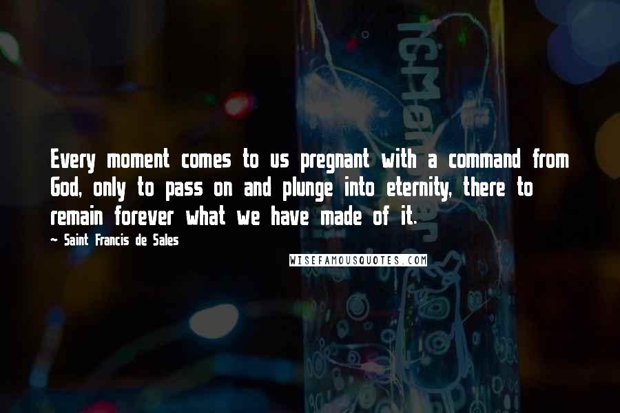 Saint Francis De Sales quotes: Every moment comes to us pregnant with a command from God, only to pass on and plunge into eternity, there to remain forever what we have made of it.