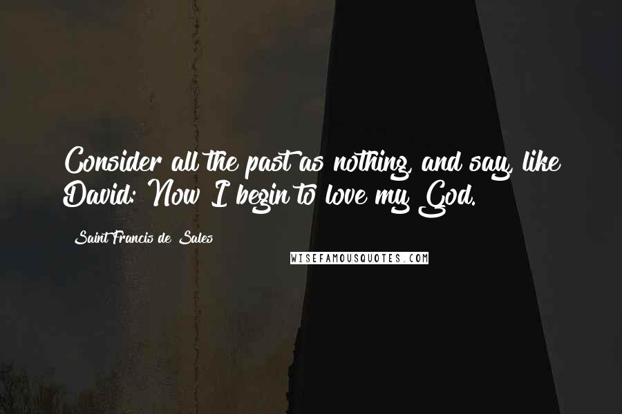 Saint Francis De Sales quotes: Consider all the past as nothing, and say, like David: Now I begin to love my God.
