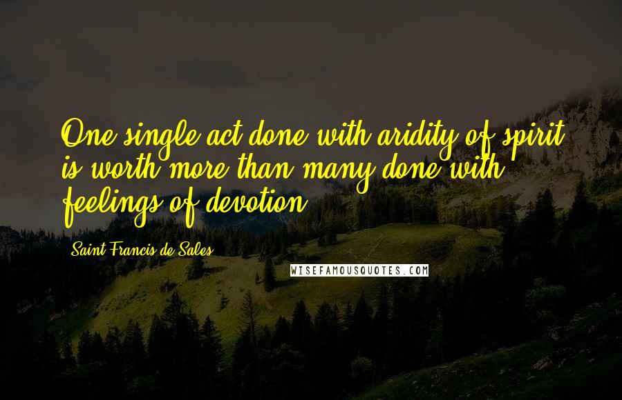 Saint Francis De Sales quotes: One single act done with aridity of spirit is worth more than many done with feelings of devotion.