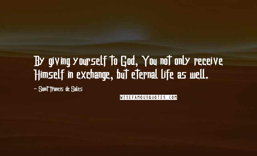 Saint Francis De Sales quotes: By giving yourself to God, You not only receive Himself in exchange, but eternal life as well.