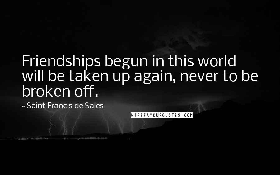 Saint Francis De Sales quotes: Friendships begun in this world will be taken up again, never to be broken off.