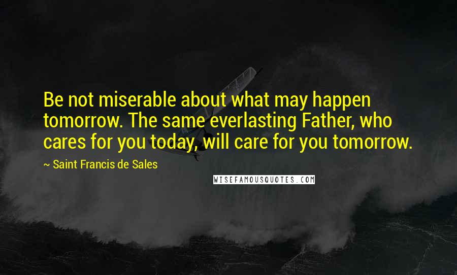 Saint Francis De Sales quotes: Be not miserable about what may happen tomorrow. The same everlasting Father, who cares for you today, will care for you tomorrow. Saint Francis De Sales quotes: Be not miserable about what may happen tomorrow. The same everlasting Father, who cares for you today, will care for you tomorrow.