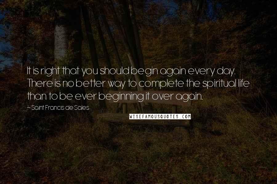 Saint Francis De Sales quotes: It is right that you should begin again every day. There is no better way to complete the spiritual life than to be ever beginning it over again.