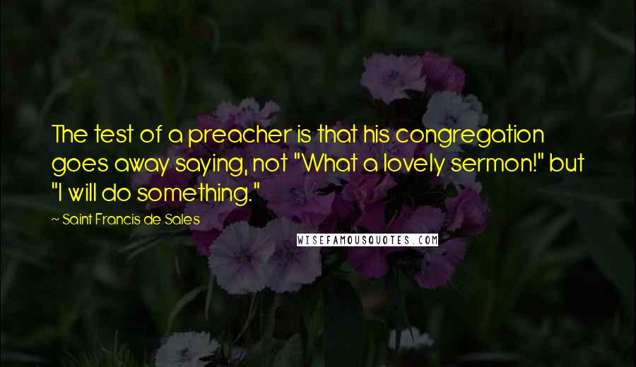 Saint Francis De Sales quotes: The test of a preacher is that his congregation goes away saying, not "What a lovely sermon!" but "I will do something." Saint Francis De Sales quotes: The test of a preacher is that his congregation goes away saying, not "What a lovely sermon!" but "I will do something."