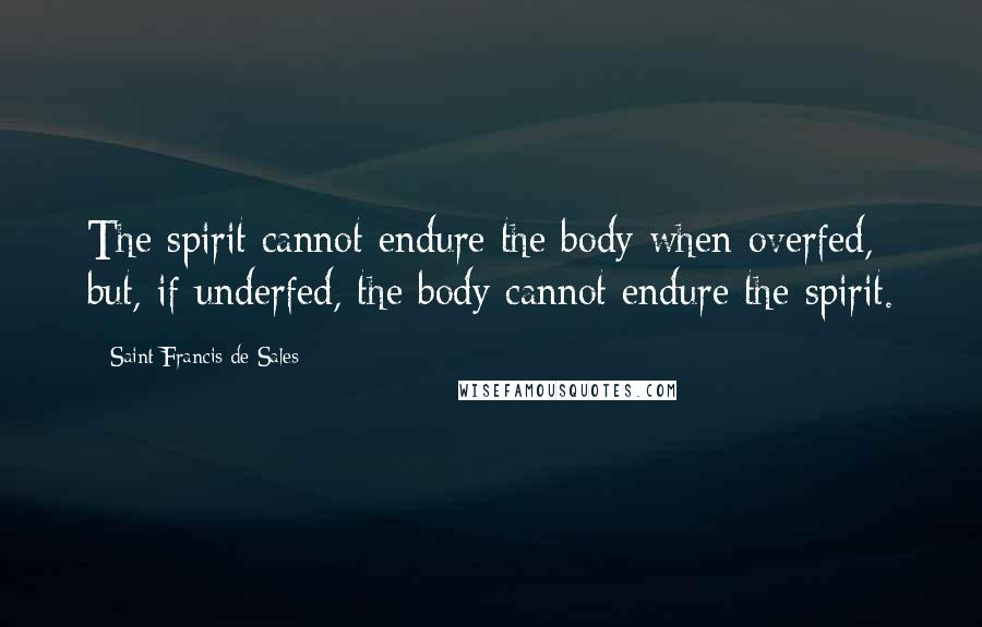 Saint Francis De Sales quotes: The spirit cannot endure the body when overfed, but, if underfed, the body cannot endure the spirit. Saint Francis De Sales quotes: The spirit cannot endure the body when overfed, but, if underfed, the body cannot endure the spirit.