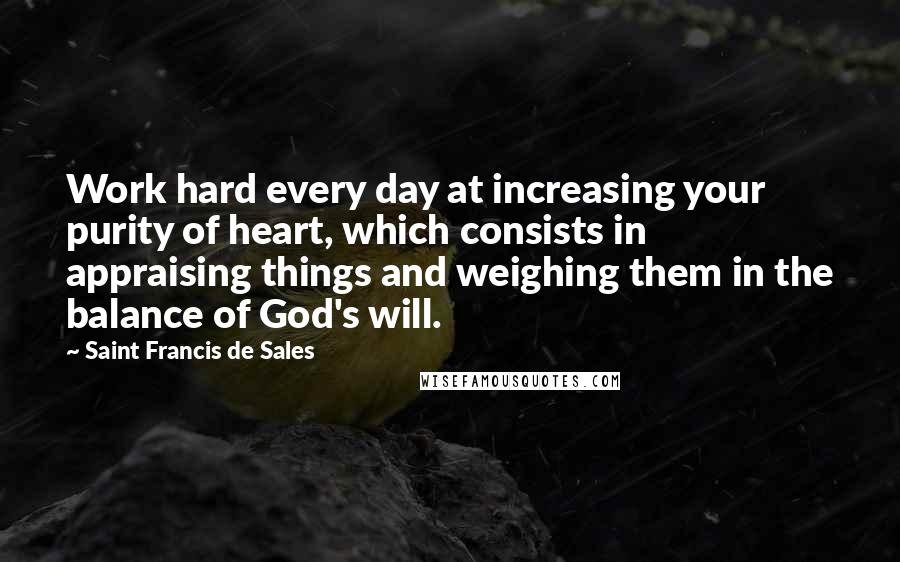 Saint Francis De Sales quotes: Work hard every day at increasing your purity of heart, which consists in appraising things and weighing them in the balance of God's will.