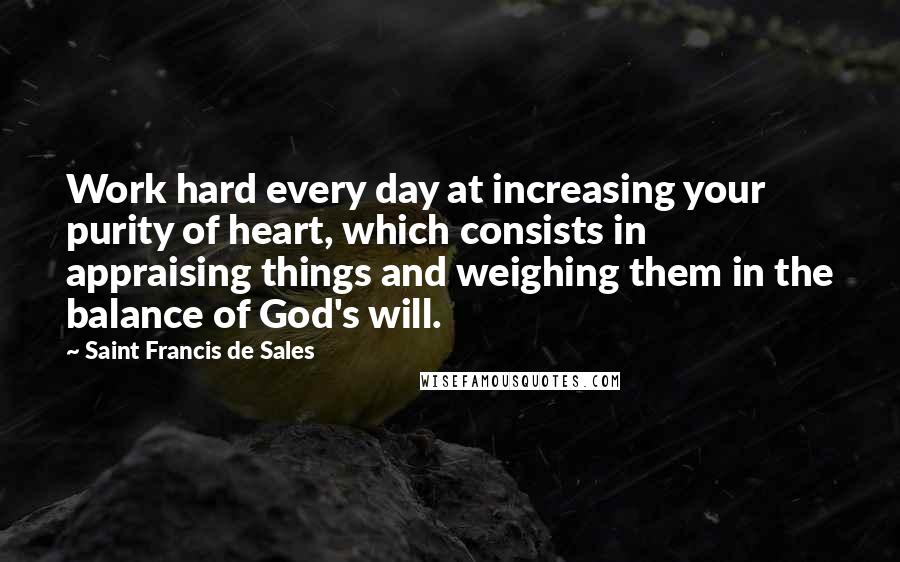 Saint Francis De Sales quotes: Work hard every day at increasing your purity of heart, which consists in appraising things and weighing them in the balance of God's will. Saint Francis De Sales quotes: Work hard every day at increasing your purity of heart, which consists in appraising things and weighing them in the balance of God's will.