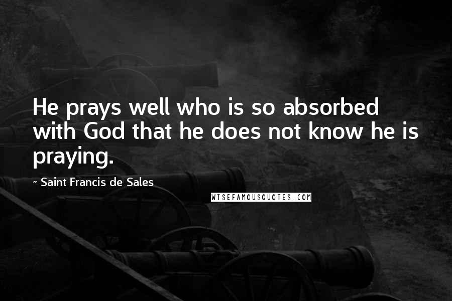 Saint Francis De Sales quotes: He prays well who is so absorbed with God that he does not know he is praying.