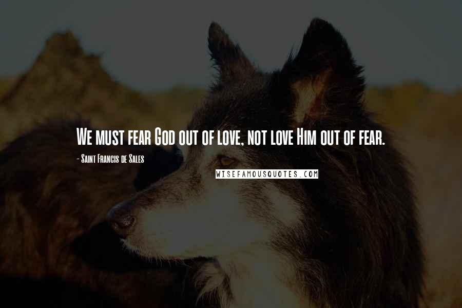 Saint Francis De Sales quotes: We must fear God out of love, not love Him out of fear.