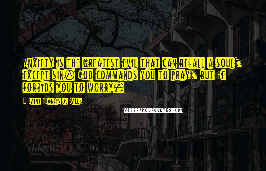 Saint Francis De Sales quotes: Anxiety is the greatest evil that can befall a soul, except sin. God commands you to pray, but He forbids you to worry. Saint Francis De Sales quotes: Anxiety is the greatest evil that can befall a soul, except sin. God commands you to pray, but He forbids you to worry.