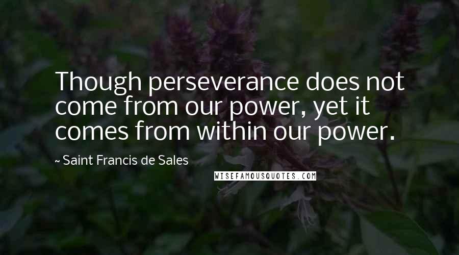 Saint Francis De Sales quotes: Though perseverance does not come from our power, yet it comes from within our power.