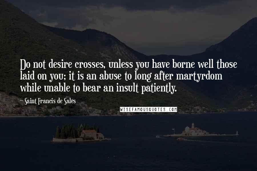 Saint Francis De Sales quotes: Do not desire crosses, unless you have borne well those laid on you; it is an abuse to long after martyrdom while unable to bear an insult patiently.