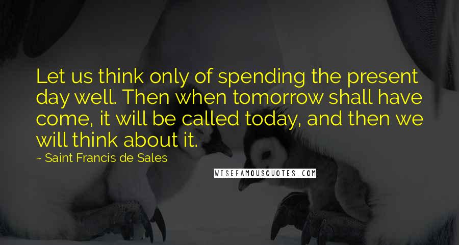 Saint Francis De Sales quotes: Let us think only of spending the present day well. Then when tomorrow shall have come, it will be called today, and then we will think about it. Saint Francis De Sales quotes: Let us think only of spending the present day well. Then when tomorrow shall have come, it will be called today, and then we will think about it.