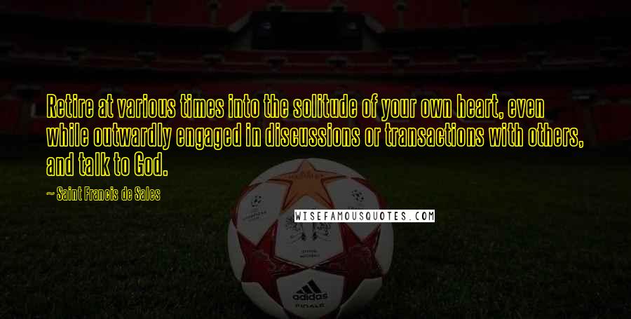 Saint Francis De Sales quotes: Retire at various times into the solitude of your own heart, even while outwardly engaged in discussions or transactions with others, and talk to God.