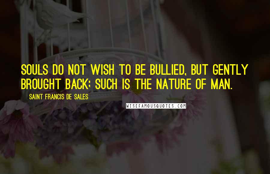 Saint Francis De Sales quotes: Souls do not wish to be bullied, but gently brought back; such is the nature of man.