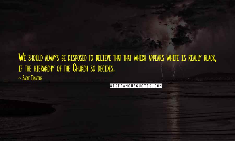 Saint Ignatius quotes: We should always be disposed to believe that that which appears white is really black, if the hierarchy of the Church so decides.