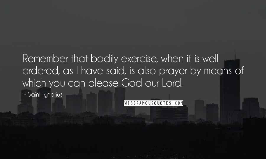 Saint Ignatius quotes: Remember that bodily exercise, when it is well ordered, as I have said, is also prayer by means of which you can please God our Lord.