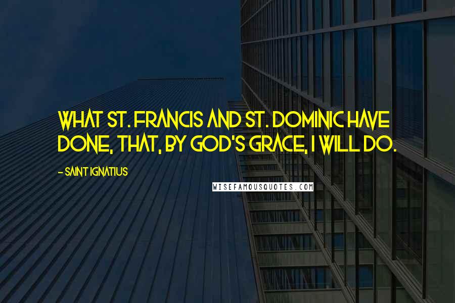 Saint Ignatius quotes: What St. Francis and St. Dominic have done, that, by God's grace, I will do.