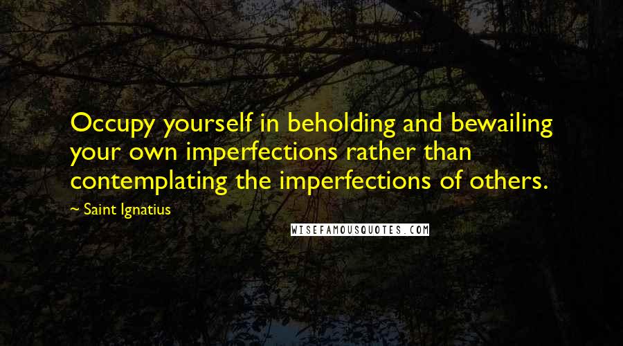 Saint Ignatius quotes: Occupy yourself in beholding and bewailing your own imperfections rather than contemplating the imperfections of others.