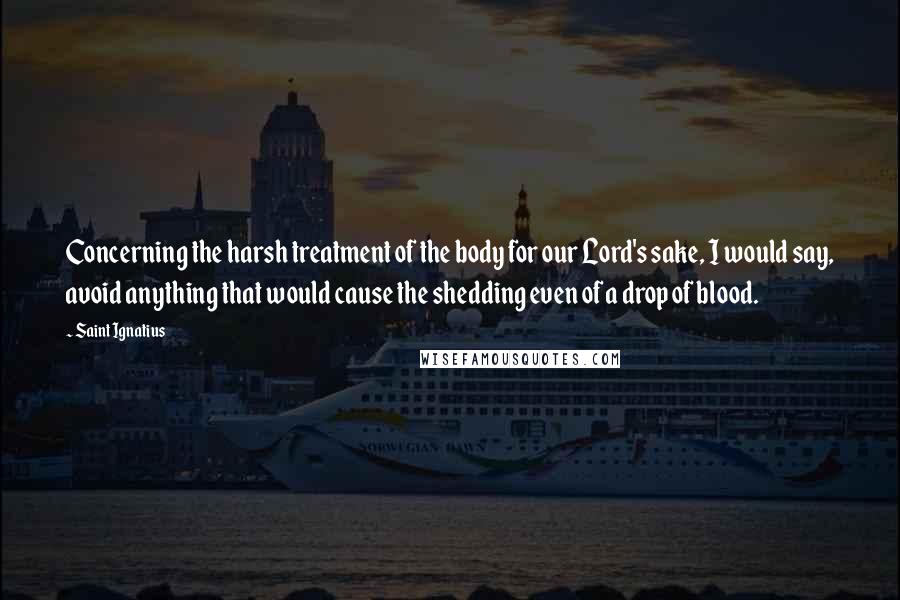 Saint Ignatius quotes: Concerning the harsh treatment of the body for our Lord's sake, I would say, avoid anything that would cause the shedding even of a drop of blood.