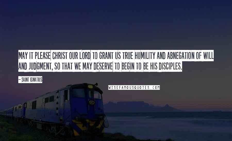Saint Ignatius quotes: May it please Christ our Lord to grant us true humility and abnegation of will and judgment, so that we may deserve to begin to be His disciples. Saint Ignatius quotes: May it please Christ our Lord to grant us true humility and abnegation of will and judgment, so that we may deserve to begin to be His disciples.