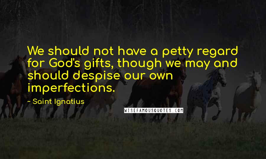 Saint Ignatius quotes: We should not have a petty regard for God's gifts, though we may and should despise our own imperfections.