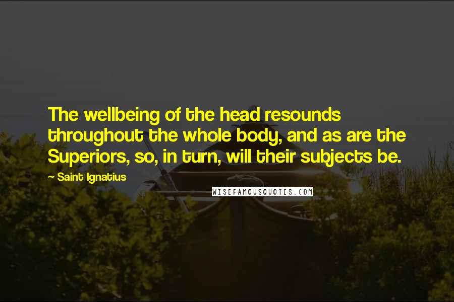 Saint Ignatius quotes: The wellbeing of the head resounds throughout the whole body, and as are the Superiors, so, in turn, will their subjects be.