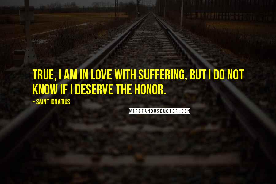 Saint Ignatius quotes: True, I am in love with suffering, but I do not know if I deserve the honor.
