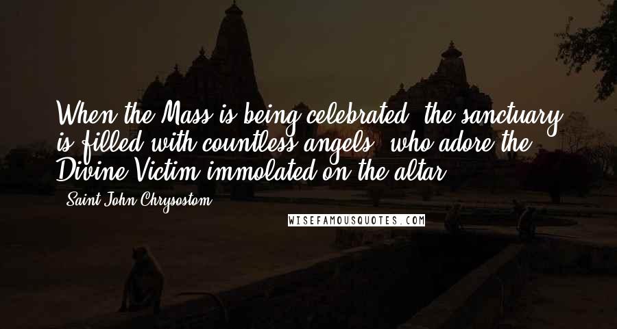 Saint John Chrysostom quotes: When the Mass is being celebrated, the sanctuary is filled with countless angels, who adore the Divine Victim immolated on the altar.