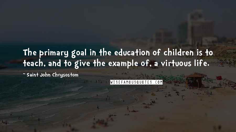 Saint John Chrysostom quotes: The primary goal in the education of children is to teach, and to give the example of, a virtuous life.