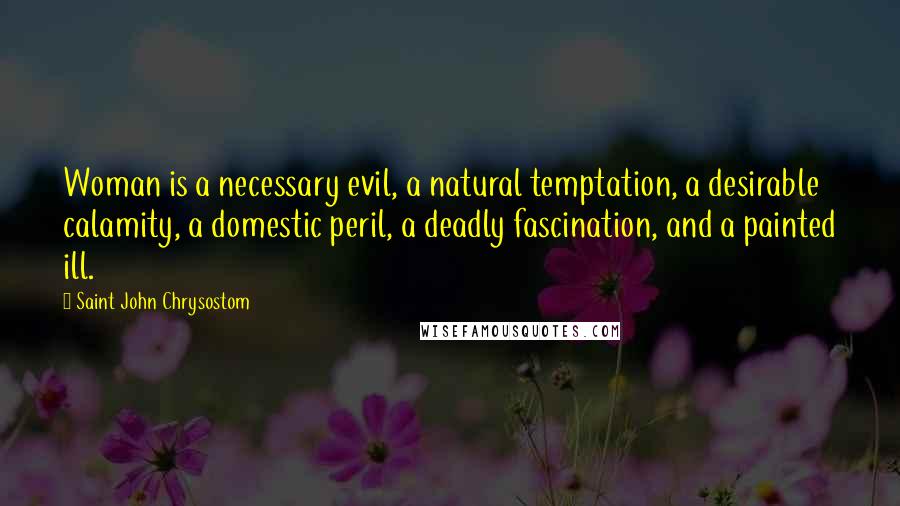 Saint John Chrysostom quotes: Woman is a necessary evil, a natural temptation, a desirable calamity, a domestic peril, a deadly fascination, and a painted ill.