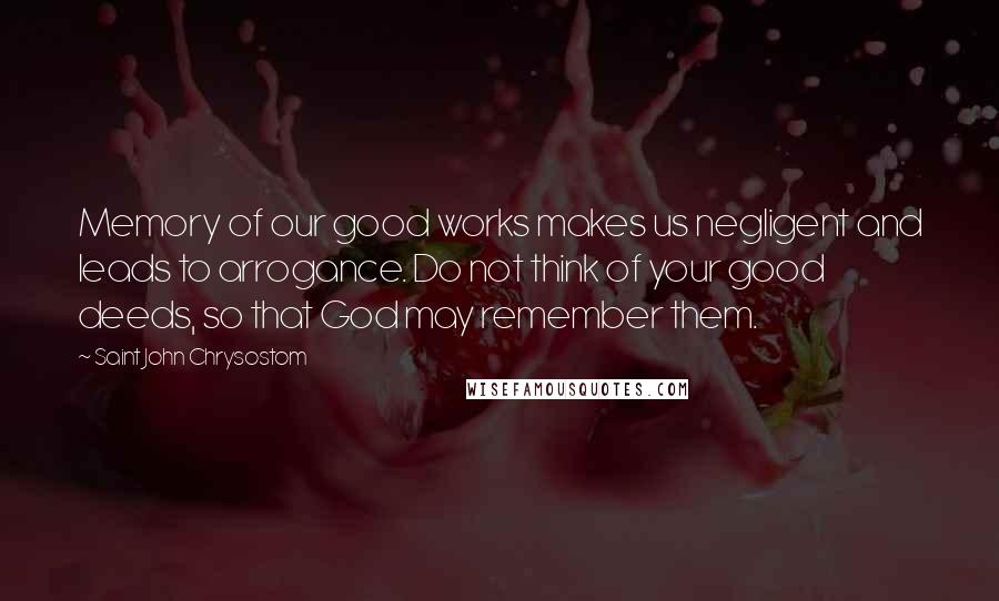 Saint John Chrysostom quotes: Memory of our good works makes us negligent and leads to arrogance. Do not think of your good deeds, so that God may remember them. Saint John Chrysostom quotes: Memory of our good works makes us negligent and leads to arrogance. Do not think of your good deeds, so that God may remember them.