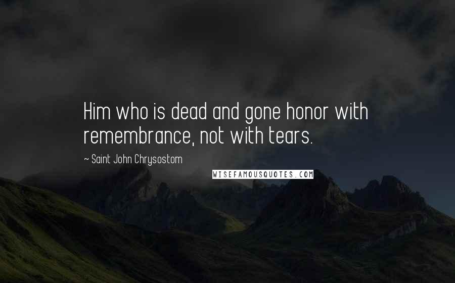 Saint John Chrysostom quotes: Him who is dead and gone honor with remembrance, not with tears.