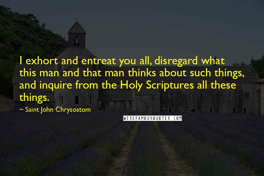 Saint John Chrysostom quotes: I exhort and entreat you all, disregard what this man and that man thinks about such things, and inquire from the Holy Scriptures all these things.