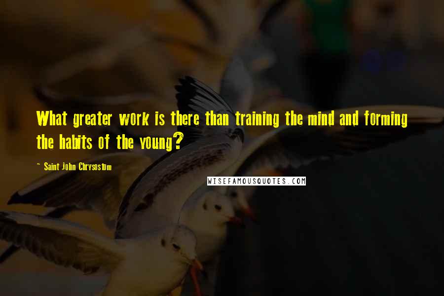 Saint John Chrysostom quotes: What greater work is there than training the mind and forming the habits of the young?