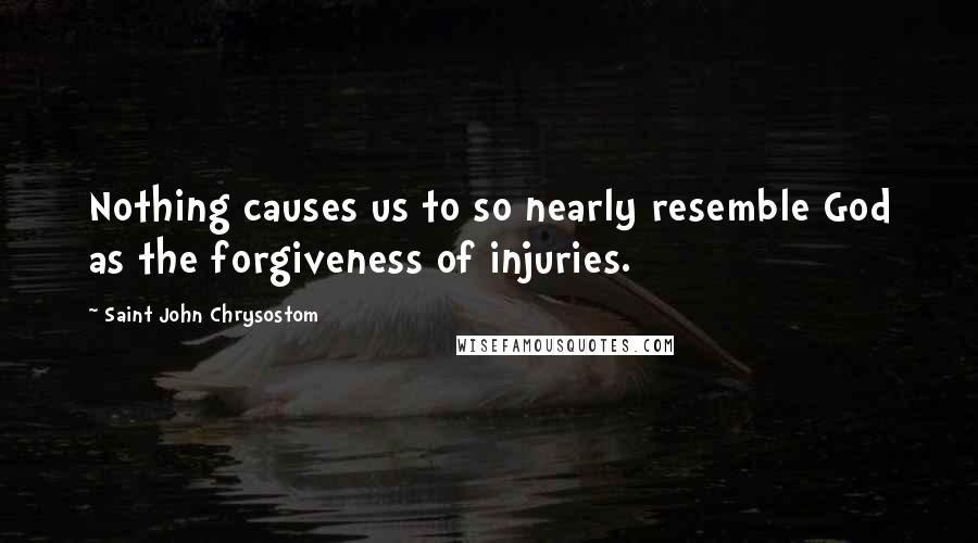 Saint John Chrysostom quotes: Nothing causes us to so nearly resemble God as the forgiveness of injuries.