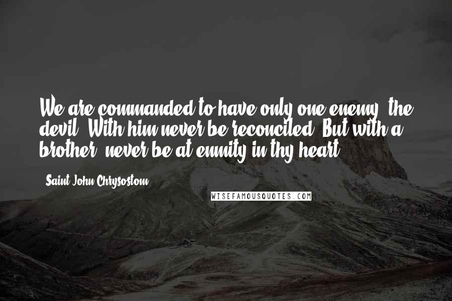 Saint John Chrysostom quotes: We are commanded to have only one enemy, the devil. With him never be reconciled! But with a brother, never be at enmity in thy heart.