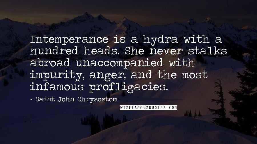 Saint John Chrysostom quotes: Intemperance is a hydra with a hundred heads. She never stalks abroad unaccompanied with impurity, anger, and the most infamous profligacies. Saint John Chrysostom quotes: Intemperance is a hydra with a hundred heads. She never stalks abroad unaccompanied with impurity, anger, and the most infamous profligacies.