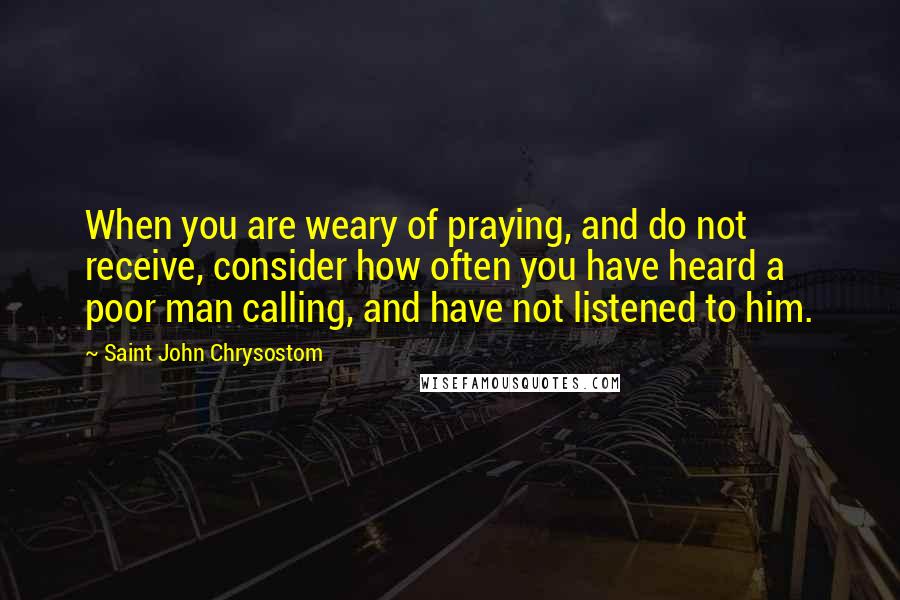 Saint John Chrysostom quotes: When you are weary of praying, and do not receive, consider how often you have heard a poor man calling, and have not listened to him. Saint John Chrysostom quotes: When you are weary of praying, and do not receive, consider how often you have heard a poor man calling, and have not listened to him.