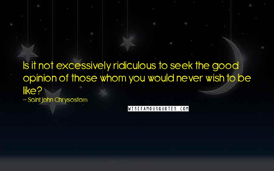 Saint John Chrysostom quotes: Is it not excessively ridiculous to seek the good opinion of those whom you would never wish to be like?