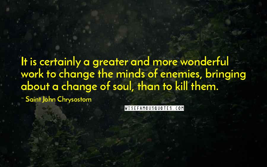 Saint John Chrysostom quotes: It is certainly a greater and more wonderful work to change the minds of enemies, bringing about a change of soul, than to kill them.