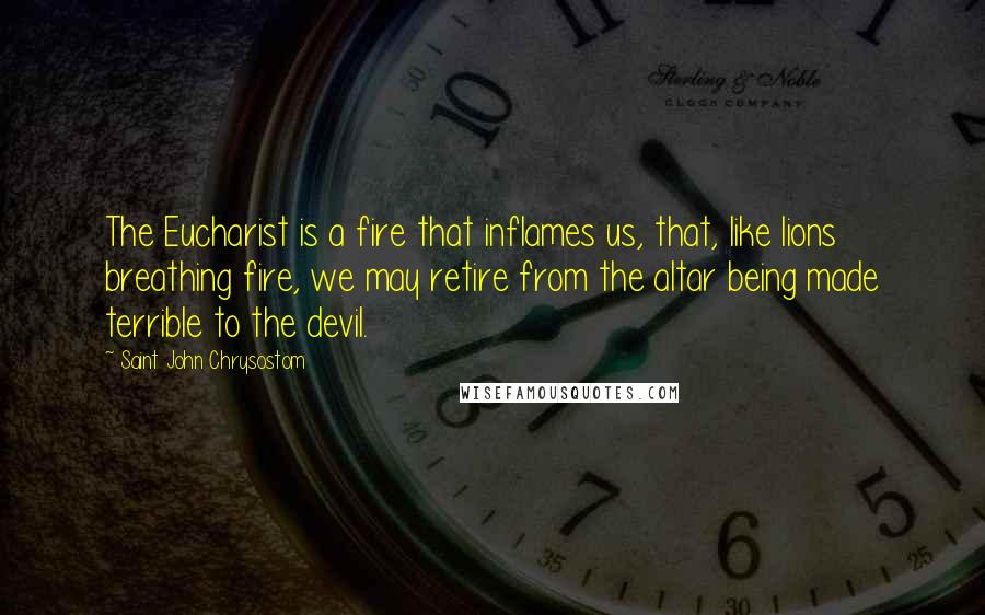 Saint John Chrysostom quotes: The Eucharist is a fire that inflames us, that, like lions breathing fire, we may retire from the altar being made terrible to the devil.