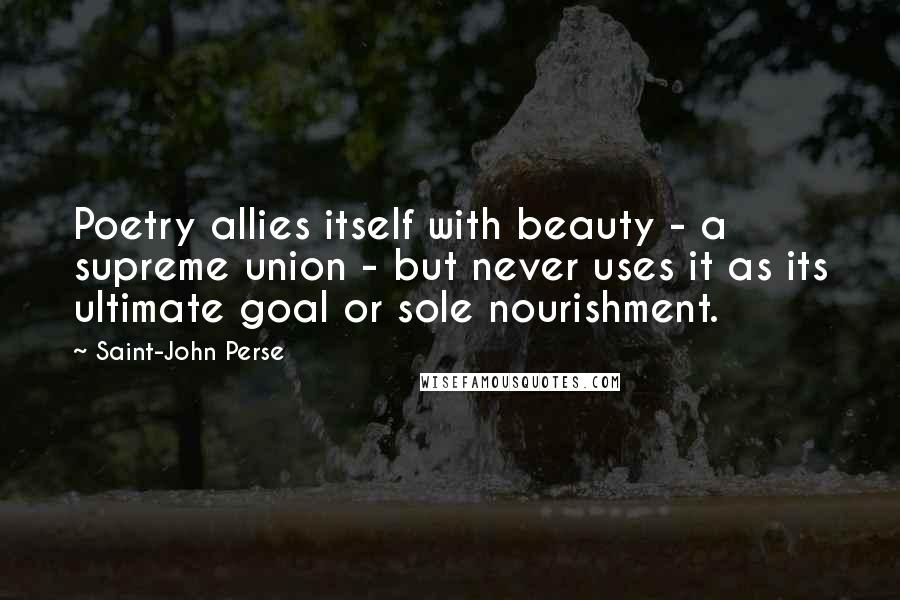 Saint-John Perse quotes: Poetry allies itself with beauty - a supreme union - but never uses it as its ultimate goal or sole nourishment. Saint-John Perse quotes: Poetry allies itself with beauty - a supreme union - but never uses it as its ultimate goal or sole nourishment.