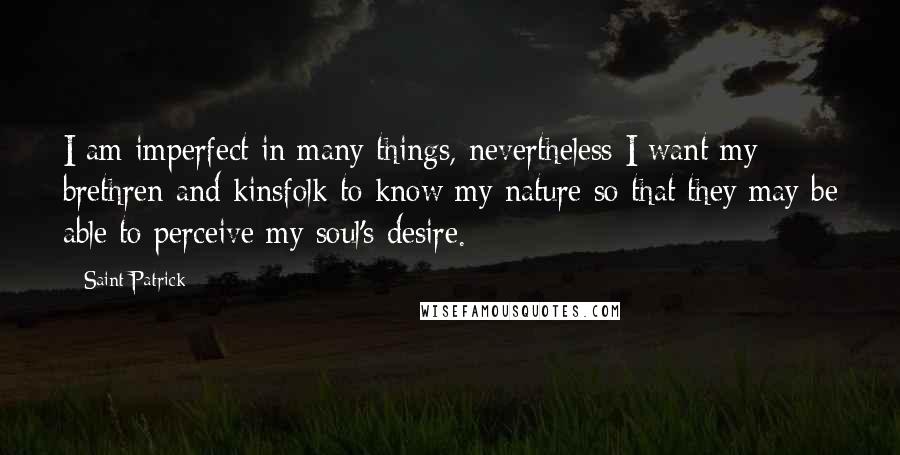 Saint Patrick quotes: I am imperfect in many things, nevertheless I want my brethren and kinsfolk to know my nature so that they may be able to perceive my soul's desire.