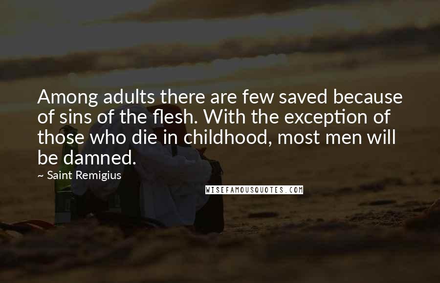 Saint Remigius quotes: Among adults there are few saved because of sins of the flesh. With the exception of those who die in childhood, most men will be damned. Saint Remigius quotes: Among adults there are few saved because of sins of the flesh. With the exception of those who die in childhood, most men will be damned.