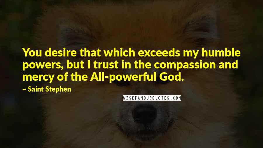 Saint Stephen quotes: You desire that which exceeds my humble powers, but I trust in the compassion and mercy of the All-powerful God.